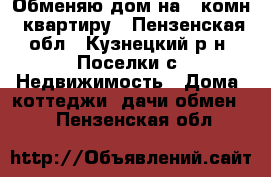 Обменяю дом на 1-комн .квартиру - Пензенская обл., Кузнецкий р-н, Поселки с. Недвижимость » Дома, коттеджи, дачи обмен   . Пензенская обл.